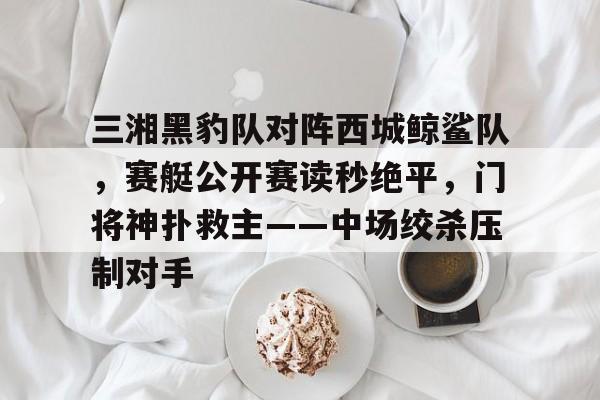 三湘黑豹队对阵西城鲸鲨队,赛艇公开赛读秒绝平,门将神扑救主——中场绞杀压制对手的简单介绍-九游网页版